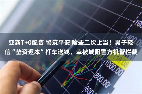 亚新T+0配资 警筑平安|险些二次上当!男子轻信“垫资返本”打车送钱,幸被城阳警方机智拦截