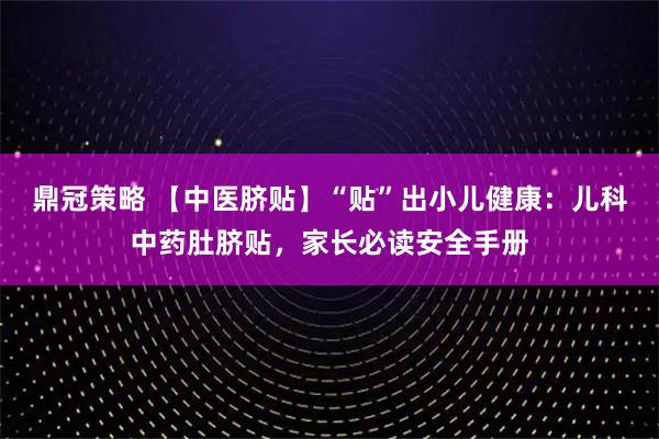 鼎冠策略 【中医脐贴】“贴”出小儿健康：儿科中药肚脐贴，家长必读安全手册
