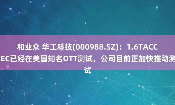 和业众 华工科技(000988.SZ)：1.6TACC/AEC已经在美国知名OTT测试，公司目前正加快推动测试
