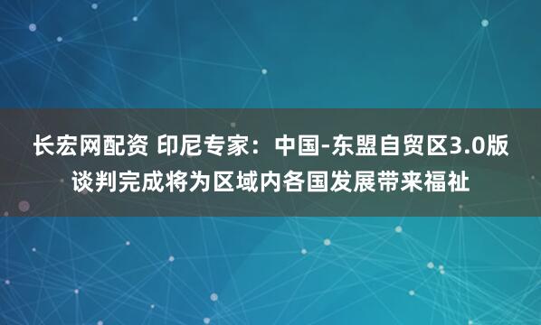 长宏网配资 印尼专家：中国-东盟自贸区3.0版谈判完成将为区域内各国发展带来福祉