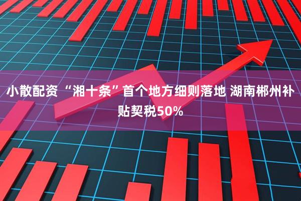 小散配资 “湘十条”首个地方细则落地 湖南郴州补贴契税50%
