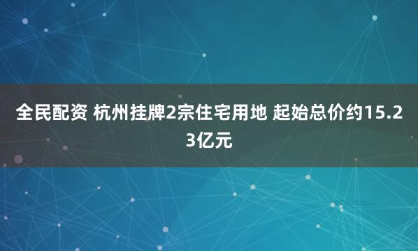全民配资 杭州挂牌2宗住宅用地 起始总价约15.23亿元