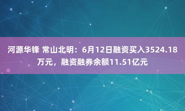 河源华锋 常山北明：6月12日融资买入3524.18万元，融资融券余额11.51亿元