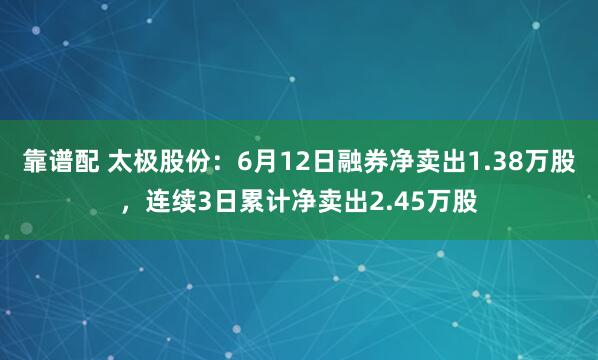 靠谱配 太极股份:6月12日融券净卖出1.38万股,连续3日累计净卖出2.45万股