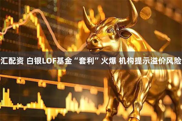 汇配资 白银LOF基金“套利”火爆 机构提示溢价风险