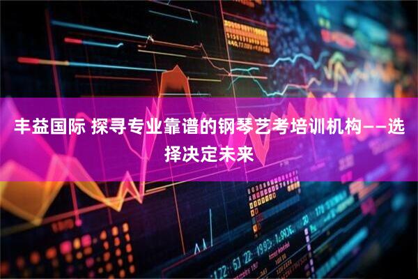 丰益国际 探寻专业靠谱的钢琴艺考培训机构——选择决定未来