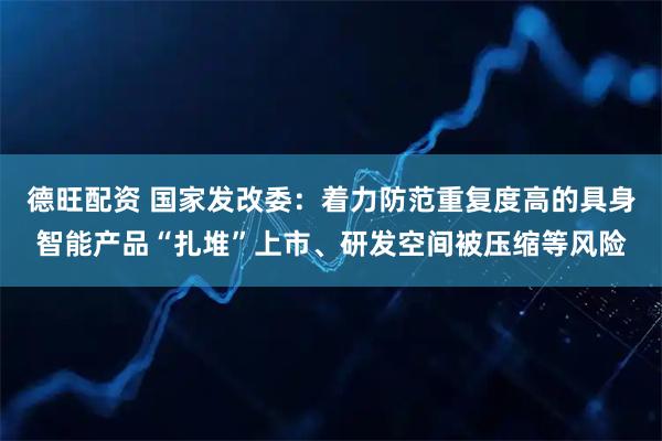德旺配资 国家发改委：着力防范重复度高的具身智能产品“扎堆”上市、研发空间被压缩等风险