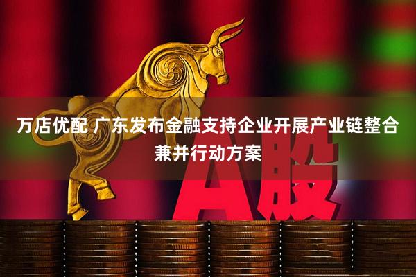 万店优配 广东发布金融支持企业开展产业链整合兼并行动方案