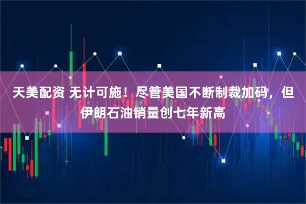 天美配资 无计可施!尽管美国不断制裁加码,但伊朗石油销量创七年新高