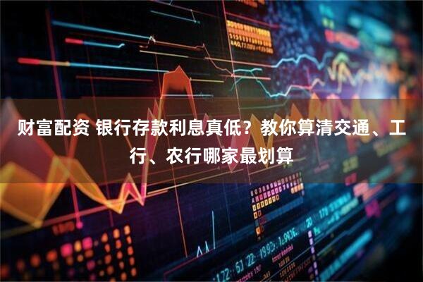 财富配资 银行存款利息真低?教你算清交通、工行、农行哪家最划算