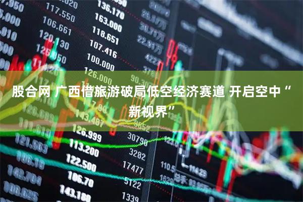 股合网 广西借旅游破局低空经济赛道 开启空中“新视界”