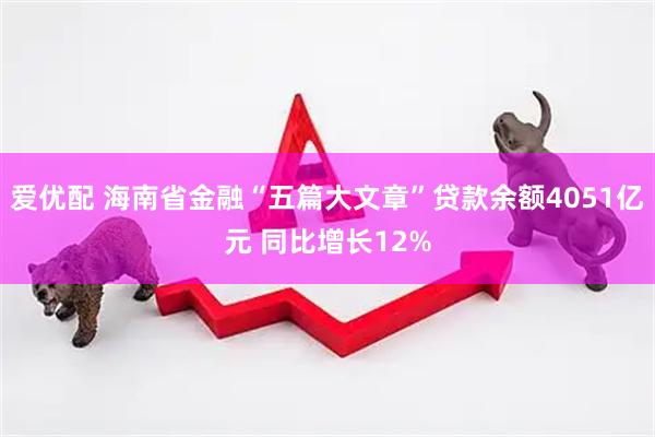 爱优配 海南省金融“五篇大文章”贷款余额4051亿元 同比增长12%